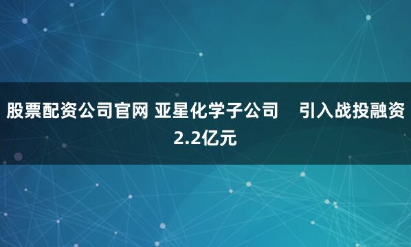 股票配资公司官网 亚星化学子公司    引入战投融资2.2亿元